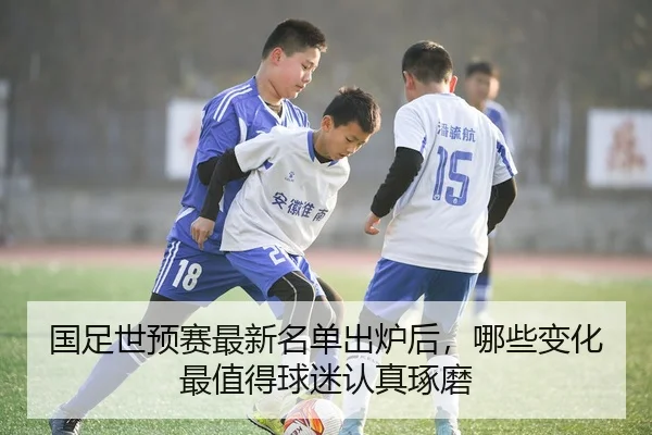 国足世预赛最新名单出炉后，哪些变化最值得球迷认真琢磨